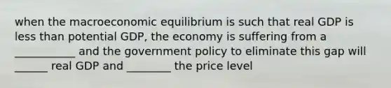 when the macroeconomic equilibrium is such that real GDP is less than potential GDP, the economy is suffering from a ___________ and the government policy to eliminate this gap will ______ real GDP and ________ the price level