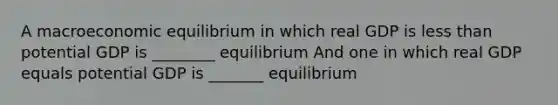 A macroeconomic equilibrium in which real GDP is less than potential GDP is ________ equilibrium And one in which real GDP equals potential GDP is _______ equilibrium