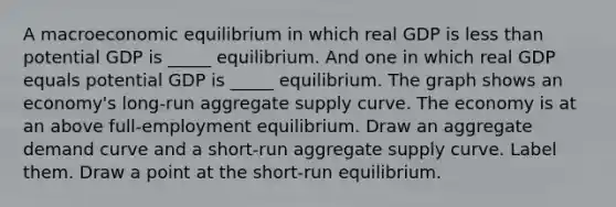 A macroeconomic equilibrium in which real GDP is less than potential GDP is​ _____ equilibrium. And one in which real GDP equals potential GDP is​ _____ equilibrium. The graph shows an​ economy's long-run aggregate supply curve. The economy is at an above full​-employment equilibrium. Draw an aggregate demand curve and a​ short-run aggregate supply curve. Label them. Draw a point at the​ short-run equilibrium.