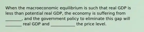 When the macroeconomic equilibrium is such that real GDP is less than potential real GDP, the economy is suffering from ________, and the government policy to eliminate this gap will ________ real GDP and ____________ the price level.