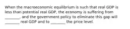 When the macroeconomic equilibrium is such that real GDP is less than potential real​ GDP, the economy is suffering from​ ________, and the government policy to eliminate this gap will​ ________ real GDP and to​ ________ the price level.