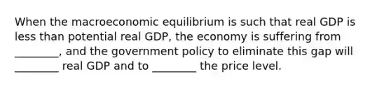 When the macroeconomic equilibrium is such that real GDP is less than potential real​ GDP, the economy is suffering from​ ________, and the government policy to eliminate this gap will​ ________ real GDP and to​ ________ the price level.