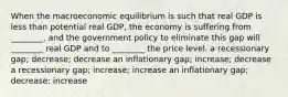 When the macroeconomic equilibrium is such that real GDP is less than potential real GDP, the economy is suffering from ________, and the government policy to eliminate this gap will ________ real GDP and to ________ the price level. a recessionary gap; decrease; decrease an inflationary gap; increase; decrease a recessionary gap; increase; increase an inflationary gap; decrease; increase