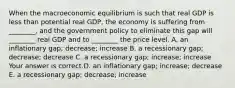 When the macroeconomic equilibrium is such that real GDP is less than potential real​ GDP, the economy is suffering from​ ________, and the government policy to eliminate this gap will​ ________ real GDP and to​ ________ the price level. A. an inflationary​ gap; decrease; increase B. a recessionary​ gap; decrease; decrease C. a recessionary​ gap; increase; increase Your answer is correct.D. an inflationary​ gap; increase; decrease E. a recessionary​ gap; decrease; increase