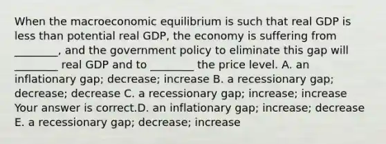 When the macroeconomic equilibrium is such that real GDP is less than potential real​ GDP, the economy is suffering from​ ________, and the government policy to eliminate this gap will​ ________ real GDP and to​ ________ the price level. A. an inflationary​ gap; decrease; increase B. a recessionary​ gap; decrease; decrease C. a recessionary​ gap; increase; increase Your answer is correct.D. an inflationary​ gap; increase; decrease E. a recessionary​ gap; decrease; increase