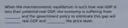 When the macroeconomic equilibrium is such that real GDP is less than potential real GDP, the economy is suffering from ________, and the government policy to eliminate this gap will _________ real GDP and __________ the price level.