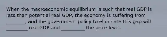 When the macroeconomic equilibrium is such that real GDP is less than potential real GDP, the economy is suffering from ________, and the government policy to eliminate this gap will _________ real GDP and __________ the price level.