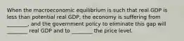 When the macroeconomic equilibrium is such that real GDP is less than potential real GDP, the economy is suffering from ________, and the government policy to eliminate this gap will ________ real GDP and to ________ the price level.