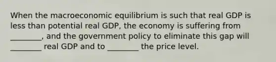 When the macroeconomic equilibrium is such that real GDP is less than potential real GDP, the economy is suffering from ________, and the government policy to eliminate this gap will ________ real GDP and to ________ the price level.