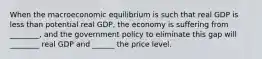 When the macroeconomic equilibrium is such that real GDP is less than potential real GDP, the economy is suffering from ________, and the government policy to eliminate this gap will ________ real GDP and ______ the price level.