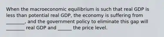 When the macroeconomic equilibrium is such that real GDP is <a href='https://www.questionai.com/knowledge/k7BtlYpAMX-less-than' class='anchor-knowledge'>less than</a> potential real GDP, the economy is suffering from ________, and the government policy to eliminate this gap will ________ real GDP and ______ the price level.