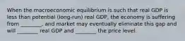 When the macroeconomic equilibrium is such that real GDP is less than potential (long-run) real GDP, the economy is suffering from ________, and market may eventually eliminate this gap and will ________ real GDP and ________ the price level.