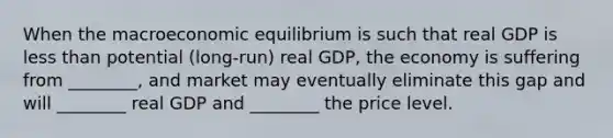 When the macroeconomic equilibrium is such that real GDP is less than potential (long-run) real GDP, the economy is suffering from ________, and market may eventually eliminate this gap and will ________ real GDP and ________ the price level.