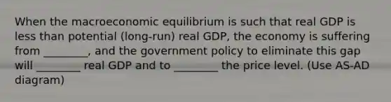 When the macroeconomic equilibrium is such that real GDP is less than potential (long-run) real GDP, the economy is suffering from ________, and the government policy to eliminate this gap will ________ real GDP and to ________ the price level. (Use AS-AD diagram)