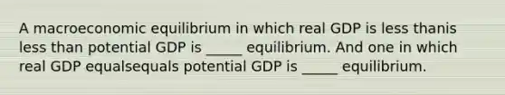 A macroeconomic equilibrium in which real GDP is less thanis less than potential GDP is​ _____ equilibrium. And one in which real GDP equalsequals potential GDP is​ _____ equilibrium.