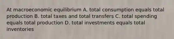 At macroeconomic equilibrium A. total consumption equals total production B. total taxes and total transfers C. total spending equals total production D. total investments equals total inventories