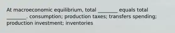 At macroeconomic equilibrium, total ________ equals total ________. consumption; production taxes; transfers spending; production investment; inventories