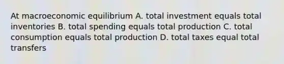 At macroeconomic equilibrium A. total investment equals total inventories B. total spending equals total production C. total consumption equals total production D. total taxes equal total transfers