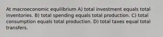 At macroeconomic equilibrium A) total investment equals total inventories. B) total spending equals total production. C) total consumption equals total production. D) total taxes equal total transfers.