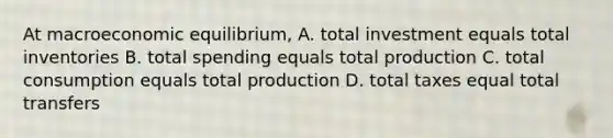 At macroeconomic equilibrium, A. total investment equals total inventories B. total spending equals total production C. total consumption equals total production D. total taxes equal total transfers