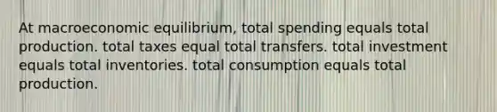 At macroeconomic equilibrium, total spending equals total production. total taxes equal total transfers. total investment equals total inventories. total consumption equals total production.