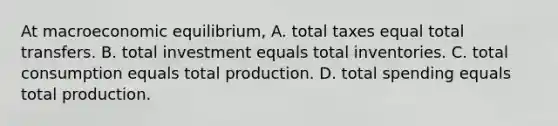 At macroeconomic​ equilibrium, A. total taxes equal total transfers. B. total investment equals total inventories. C. total consumption equals total production. D. total spending equals total production.