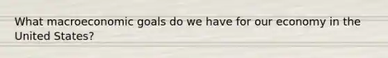 What macroeconomic goals do we have for our economy in the United States?