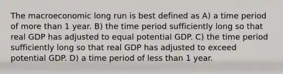 The macroeconomic long run is best defined as A) a time period of more than 1 year. B) the time period sufficiently long so that real GDP has adjusted to equal potential GDP. C) the time period sufficiently long so that real GDP has adjusted to exceed potential GDP. D) a time period of less than 1 year.