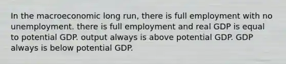 In the macroeconomic long run, there is full employment with no unemployment. there is full employment and real GDP is equal to potential GDP. output always is above potential GDP. GDP always is below potential GDP.