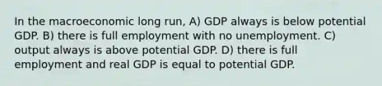 In the macroeconomic long run, A) GDP always is below potential GDP. B) there is full employment with no unemployment. C) output always is above potential GDP. D) there is full employment and real GDP is equal to potential GDP.