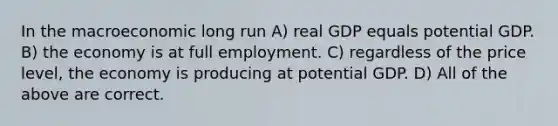 In the macroeconomic long run A) real GDP equals potential GDP. B) the economy is at full employment. C) regardless of the price level, the economy is producing at potential GDP. D) All of the above are correct.