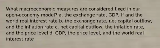 What macroeconomic measures are considered fixed in our open-economy model? a. the exchange rate, GDP, If and the world real interest rate b. the exchange rate, net capital outflow, and the inflation rate c. net capital outflow, the inflation rate, and the price level d. GDP, the price level, and the world real interest rate