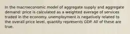 In the macroeconomic model of aggregate supply and aggregate demand: price is calculated as a weighted average of services traded in the economy. unemployment is negatively related to the overall price level. quantity represents GDP. All of these are true.