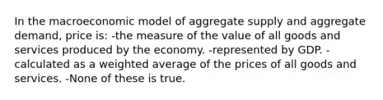 In the macroeconomic model of aggregate supply and aggregate demand, price is: -the measure of the value of all goods and services produced by the economy. -represented by GDP. -calculated as a <a href='https://www.questionai.com/knowledge/koL1NUNNcJ-weighted-average' class='anchor-knowledge'>weighted average</a> of the prices of all goods and services. -None of these is true.