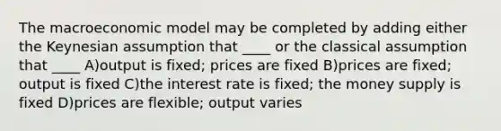 The macroeconomic model may be completed by adding either the Keynesian assumption that ____ or the classical assumption that ____ A)output is fixed; prices are fixed B)prices are fixed; output is fixed C)the interest rate is fixed; the money supply is fixed D)prices are flexible; output varies