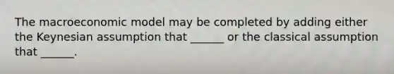 The macroeconomic model may be completed by adding either the Keynesian assumption that ______ or the classical assumption that ______.