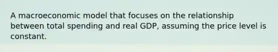 A macroeconomic model that focuses on the relationship between total spending and real GDP, assuming the price level is constant.