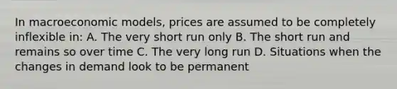 In macroeconomic models, prices are assumed to be completely inflexible in: A. The very short run only B. The short run and remains so over time C. The very long run D. Situations when the changes in demand look to be permanent