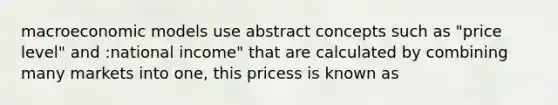 macroeconomic models use abstract concepts such as "price level" and :national income" that are calculated by combining many markets into one, this pricess is known as