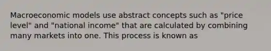 Macroeconomic models use abstract concepts such as "price level" and "national income" that are calculated by combining many markets into one. This process is known as