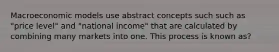 Macroeconomic models use abstract concepts such such as "price level" and "national income" that are calculated by combining many markets into one. This process is known as?