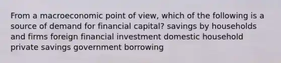 From a macroeconomic point of view, which of the following is a source of demand for financial capital? savings by households and firms foreign financial investment domestic household private savings government borrowing