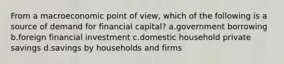 From a macroeconomic point of view, which of the following is a source of demand for financial capital? a.government borrowing b.foreign financial investment c.domestic household private savings d.savings by households and firms