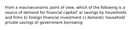 From a macroeconomic point of view, which of the following is a source of demand for financial capital? a) savings by households and firms b) foreign financial investment c) domestic household private savings d) government borrowing