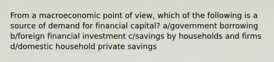 From a macroeconomic point of view, which of the following is a source of demand for financial capital? a/government borrowing b/foreign financial investment c/savings by households and firms d/domestic household private savings