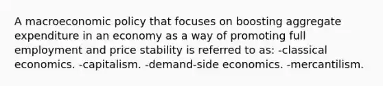 A macroeconomic policy that focuses on boosting aggregate expenditure in an economy as a way of promoting full employment and price stability is referred to as: -classical economics. -capitalism. -demand-side economics. -mercantilism.