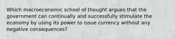 Which macroeconomic school of thought argues that the government can continually and successfully stimulate the economy by using its power to issue currency without any negative consequences?