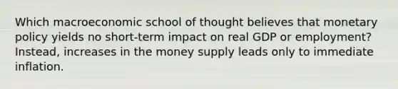 Which macroeconomic school of thought believes that monetary policy yields no short-term impact on real GDP or employment? Instead, increases in the money supply leads only to immediate inflation.