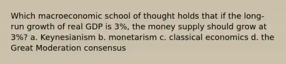 Which macroeconomic school of thought holds that if the long-run growth of real GDP is 3%, the money supply should grow at 3%? a. Keynesianism b. monetarism c. classical economics d. the Great Moderation consensus