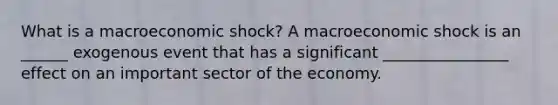 What is a macroeconomic​ shock? A macroeconomic shock is an ______ exogenous event that has a significant ________________ effect on an important sector of the economy.